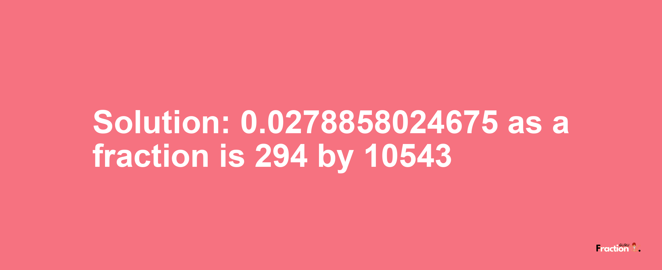 Solution:0.0278858024675 as a fraction is 294/10543